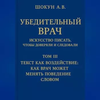 Убедительный врач: искусство писать, чтобы доверяли и следовали Том III. Текст как воздействие: как врач может менять поведение словом