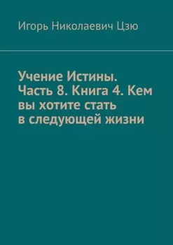 Учение Истины. Часть 8. Книга 4. Кем вы хотите стать в следующей жизни