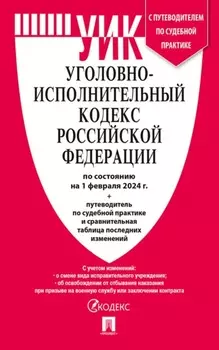 Уголовно-исполнительный кодекс Российской Федерации по состоянию на 1 февраля 2024 г. + путеводитель по судебной практике и сравнительная таблица последних изменений