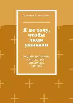 Я не хочу, чтобы люди унывали. Сборник рассказов, сказок, пьес, сценариев, статей