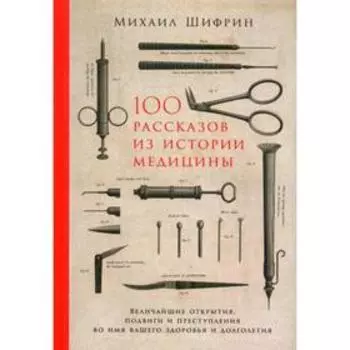 100 рассказов из истории медицины. Величайшие открытия, подвиги и преступления во имя вашего здоровья и долголетия. Шифрин М.