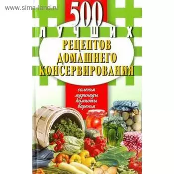 500 лучших рецептов домашнего консервирования. Соленья, маринады, компоты, варенья