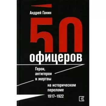50 офицеров. Герои, антигерои и жертвы на историческом переломе. 1917–1922 годы. Ганин А.В.