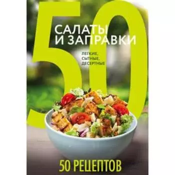 50 рецептов. Салаты и заправки. Легкие, сытные, десертные