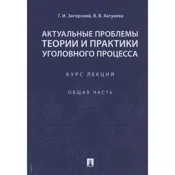 Актуальные проблемы теории и практики уголовного процесса. Курс лекций. Общая часть. Загорский Г., Хатуаева В.