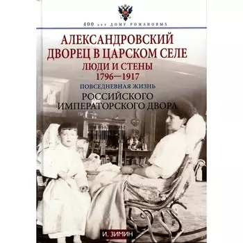 Александровский дворец в Царском Селе. Люди и стены. 1796-1917. Повседневная жизнь Российского императорского двора. Зимин И.В.
