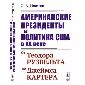 Американские президенты и политика США в XX веке. От Теодора Рузвельта до Джеймса Картера. 3-е издание, стереотипное. Иванян Э.А.