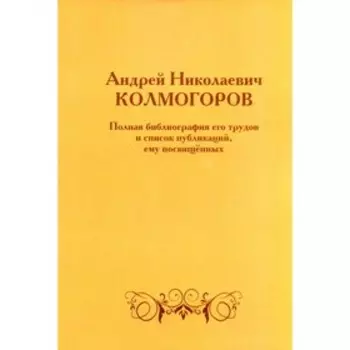 Андрей Николаевич Колмогоров. Полная библиография его трудов и список публикаций, ему посвящённых. 2-е издание, дополненное