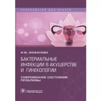 Бактериальные инфекции в акушерстве и гинекологии. Руководство для врачей. Фофанова И