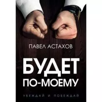 Будет по-моему. Убеждай и побеждай. Астахов П. А.