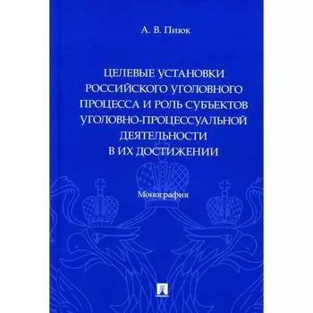 Целевые установки российского уголовного процесса и роль субъектов уголовно-процессуальной деятельности в их достижении. Монография. Пиюк А.В.