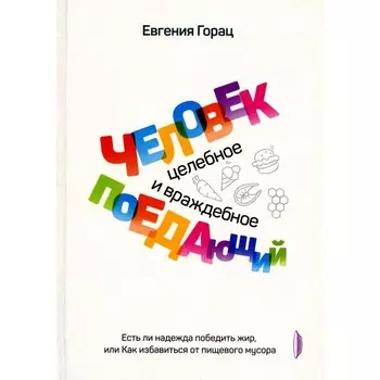 Человек поедающий: целебное и враждебное. Есть ли надежда победить жир, или Как избавиться от пищевого мусора. Горац Е.