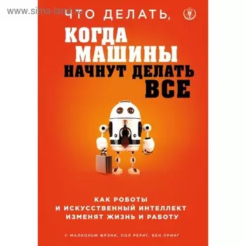 Что делать, когда машины начнут делать всё. Как роботы и искусственный интеллект изменят жизнь и работу. Фрэнк М., Рериг П., Принг Б.