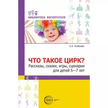 Что такое цирк? Рассказы, сказки, игры, сценарии для детей 5-7 лет. Алябьева Е.А.