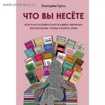 Что вы несете, Или как разобраться в идеях великих философов, чтобы понять себя