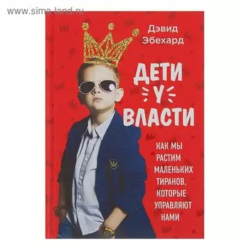 Дети у власти. Как мы растим маленьких тиранов, которые управляют нами. Эбехард Д.