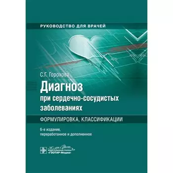 Диагноз при сердечно-сосудистых заболеваниях. Формулировка, классификации. Руководство для врачей. 6-е издание, переработанное и дополненное. Горохова С.Г.