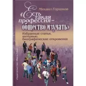 Есть такая профессия – общество изучать. Избранные статьи, интервью, биографические откровения. Горш