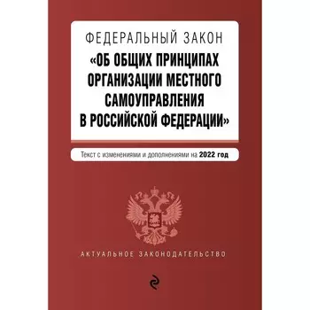Федеральный закон «Об общих принципах организации местного самоуправления в Российской Федерации». Текст с изменениями и дополнениями на 2022 год