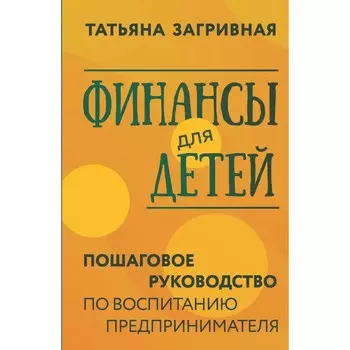 Финансы для детей. Пошаговое руководство по воспитанию предпринимателя. Загривная Т.В.