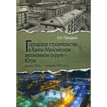 Городское строительство в Ханты-Мансийском автономном округе — Югре. Конец 1950-х – середина 1990-х гг. Прищепа А.И.