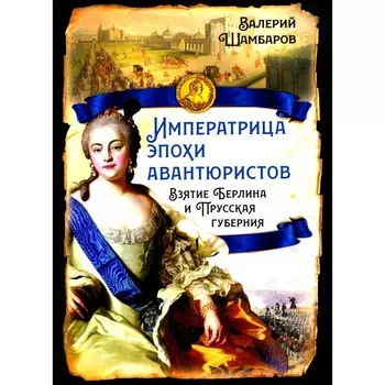 Императрица эпохи авантюристов. Взятие Берлина и Прусская губерния. Шамбаров В.Е.