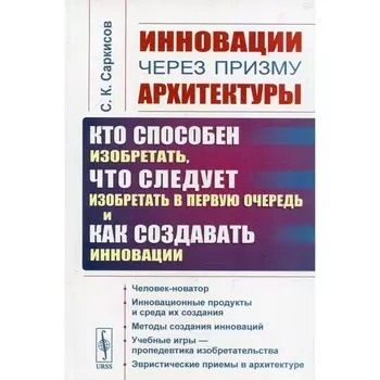 Инновации через призму архитектуры. Кто способен изобретать, что следует изобретать в первую очередь и как создавать инновации. 2-е издание, стереотипное. Саркисов С.К.