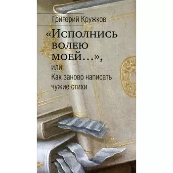 «Исполнись волею моей…», или Как заново написать чужие стихи. Кружков Г. М.
