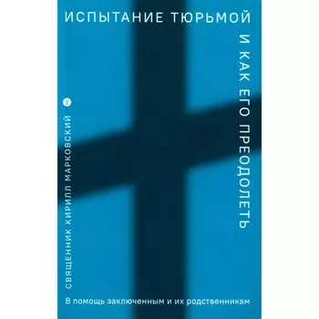 Испытание тюрьмой и как его преодолеть. В помощь заключенным и их родственникам. Марковский К.Ю., священник