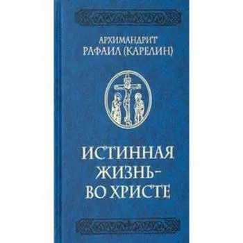 Истинная жизнь - во Христе: О молитве в вопросах и ответах. Рафаил (Карелин ), архимандрит