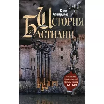 История Бастилии. Четыре века самой зловещей тюрьмы Европы. 1370-1789. Ахшарумов С.Д.