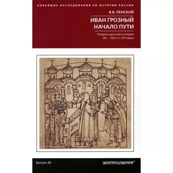 Иван Грозный. Начало пути. Очерки русской истории 30-40-х годов XVI века. Пенской В.В.