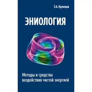 Эниология. 2-е издание. Методы и средства воздействия чистой энергией. Кузнецов Е.А.