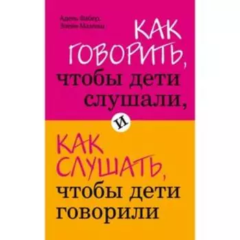 Как говорить, чтобы дети слушали, и как слушать, чтобы дети говорили. Фабер А., Мазлиш Э.