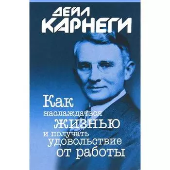 Как наслаждаться жизнью и получать удовольствие от работы. Карнеги Д.