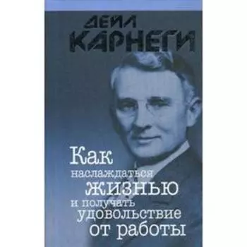 Как наслаждаться жизнью и получать удовольствие от работы. Карнеги Д.