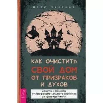 Как очистить свой дом от призраков и духов: советы и приемы от профессионального охотника за привидениями. Честнат Д.