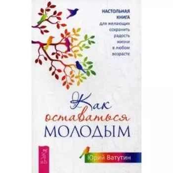 Как оставаться молодым. Настольная книга для желающих сохранить радость жизни в любом возрасте. Ватутин Ю.Ю.