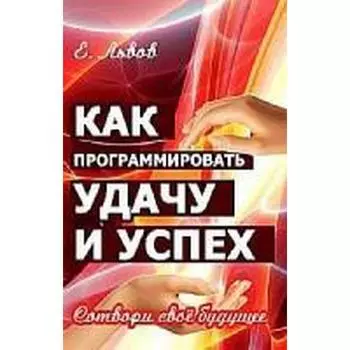 Как программировать удачу и успех. 2-е издание. Сотвори свое будущее. Львов Е.