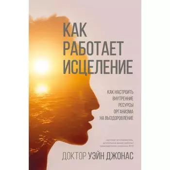 Как работает исцеление. Как настроить внутренние ресурсы организма на выздоровление. Уэйн Джонас