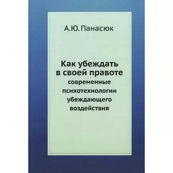 Как убеждать в своей правоте. Современные психотехнологии убеждающего воздействия. Панасюк А.Ю.