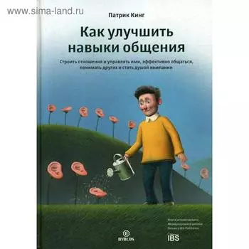 Как улучшить навыки общения. Строить отношения и управлять ими, эффективно общаться, понимать других и стать душой компании. Кинг П.