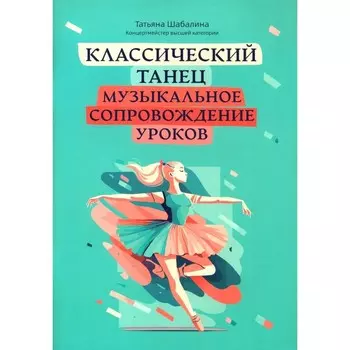 Классический танец. Музыкальное сопровождение уроков. Учебно-методическое пособие. Шабалина Т.