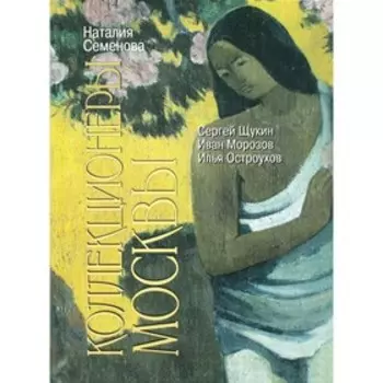 Коллекционеры Москвы. С.И. Щукин, И.А. Морозов, И.С. Остроухов, 2-е издание. Семенова Н.Ю.