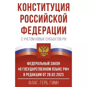 Конституция Российской Федерации с учетом новых субъектов Российской Федерации и Федеральный закон «О государственном языке Российской Федерации» в редакции от 28.02.2023. Флаг, герб, гимн.