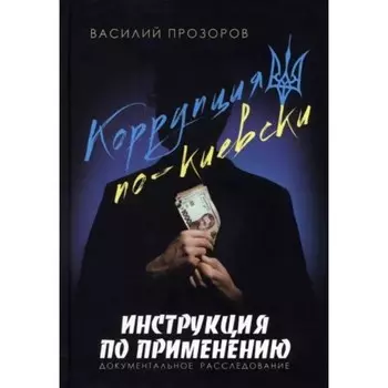Коррупция по-киевски. Инструкция по применению. Документальное расследование. Прозоров В.