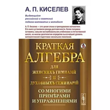 Краткая алгебра для женских гимназий и духовных семинарий. Со многими примерами и упражнениями. Киселев А.П.