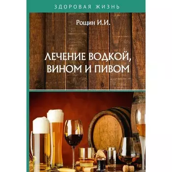 Лечение водкой, вином и пивом. Рощин И.И.