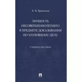 Личность несовершеннолетнего в предмете доказывания по уголовному делу. Учебное пособие. Брянская Е.