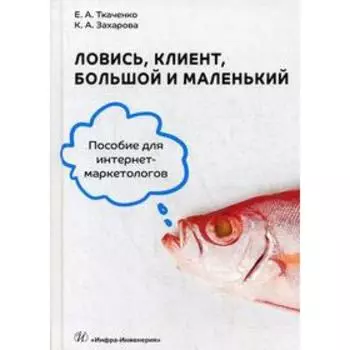 Ловись, клиент, большой и маленький. Пособие для интернет-маркетологов. Ткаченко Е.А., Захарова К.А.